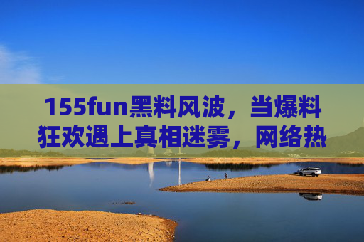155fun黑料风波，当爆料狂欢遇上真相迷雾，网络热点该如何自处？155fun黑料风波，爆料狂欢遇真相迷雾，网络热点如何自处？