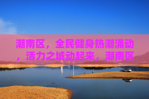 潮南区，全民健身热潮涌动，活力之城动起来，潮南区全民健身热潮涌动 活力之城动起来
