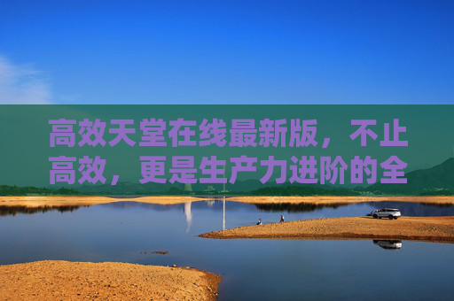 高效天堂在线最新版，不止高效，更是生产力进阶的全新起点，高效天堂在线最新版，生产力进阶的全新起点