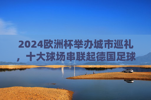 2024欧洲杯举办城市巡礼，十大球场串联起德国足球与欧洲风情，2024欧洲杯德国十大球场巡礼，足球与欧洲风情的交响