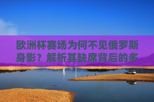 欧洲杯赛场为何不见俄罗斯身影？解析其缺席背后的多重原因，欧洲杯为何不见俄罗斯身影？缺席原因解析
