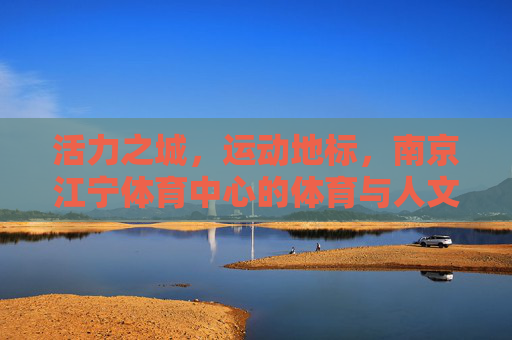 活力之城，运动地标，南京江宁体育中心的体育与人文交响