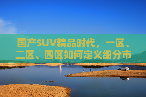 国产SUV精品时代，一区、二区、四区如何定义细分市场新格局？国产SUV精品时代，一区、二区、四区定义细分市场新格局