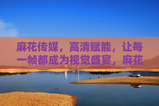 麻花传媒，高清赋能，让每一帧都成为视觉盛宴，麻花传媒，高清赋能，帧帧视觉盛宴