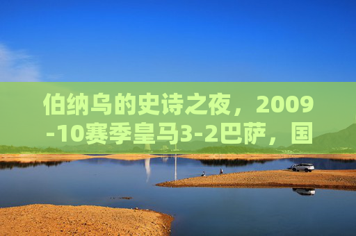 伯纳乌的史诗之夜，2009-10赛季皇马3-2巴萨，国家德比的永恒经典，伯纳乌史诗夜，09-10皇马3-2巴萨，国家德比永恒经典