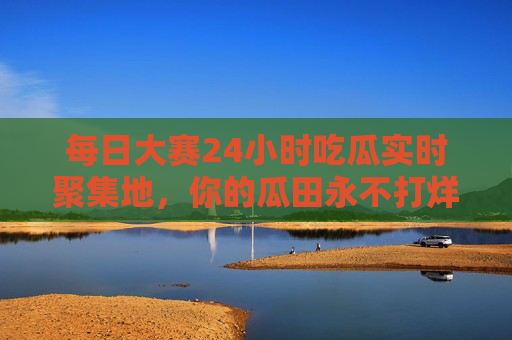 每日大赛24小时吃瓜实时聚集地，你的瓜田永不打烊！瓜田永不打烊，24小时实时吃瓜聚集地