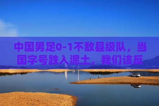 中国男足0-1不敌县级队，当国字号跌入泥土，我们该反思什么？中国男足0-1负县级队，国字号跌入泥土，反思刻不容缓