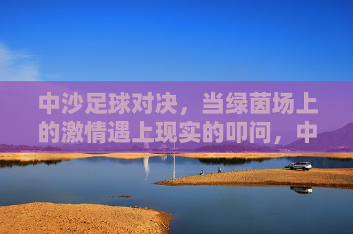 中沙足球对决，当绿茵场上的激情遇上现实的叩问，中沙足球对决，绿茵激情遇上现实叩问