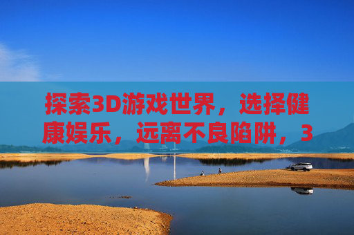 探索3D游戏世界，选择健康娱乐，远离不良陷阱，3D游戏世界，选择健康娱乐，远离不良陷阱