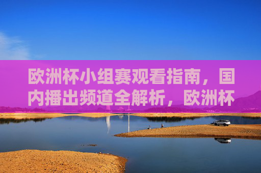 欧洲杯小组赛观看指南，国内播出频道全解析，欧洲杯小组赛观看指南，国内播出频道全解析