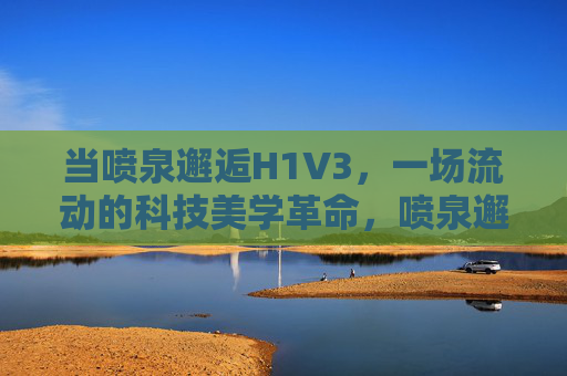 当喷泉邂逅H1V3，一场流动的科技美学革命，喷泉邂逅H1V3，流动的科技美学革命