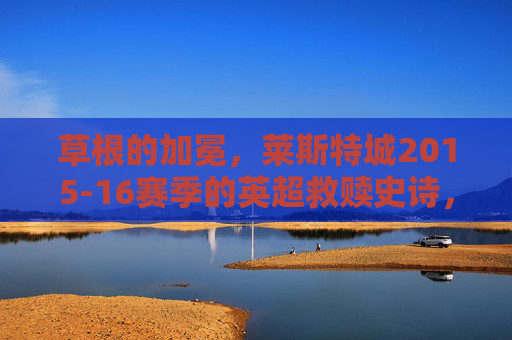 草根的加冕，莱斯特城2015-16赛季的英超救赎史诗，草根加冕，莱斯特城2015-16赛季英超救赎史诗
