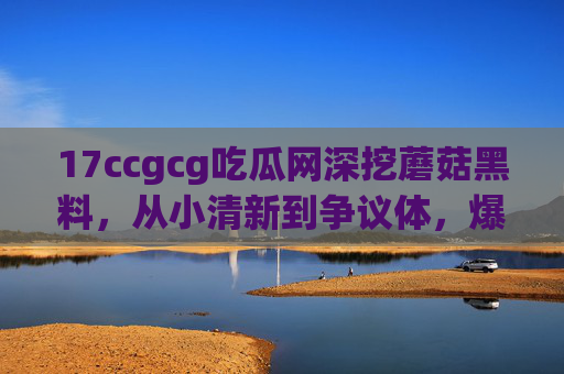 17ccgcg吃瓜网深挖蘑菇黑料，从小清新到争议体，爆料背后藏着什么？17ccgcg吃瓜网深挖蘑菇黑料，从小清新到争议体，爆料背后藏着什么？