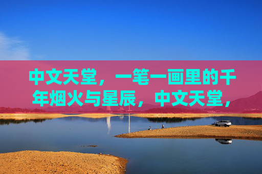 中文天堂，一笔一画里的千年烟火与星辰，中文天堂，一笔一画里的千年烟火星辰