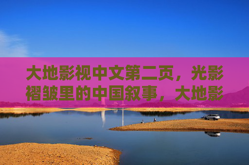 大地影视中文第二页，光影褶皱里的中国叙事，大地影视，光影褶皱里的中国叙事