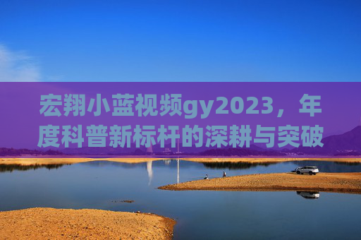 宏翔小蓝视频gy2023，年度科普新标杆的深耕与突破，宏翔小蓝gy2023，年度科普新标杆的深耕与突破