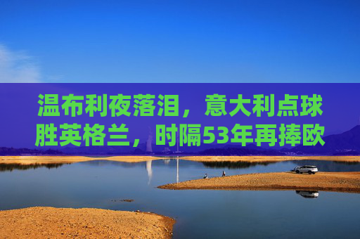 温布利夜落泪，意大利点球胜英格兰，时隔53年再捧欧洲杯，温布利夜落泪，意大利点球53年再捧欧洲杯