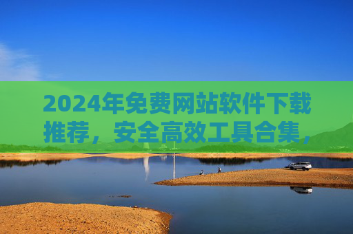 2024年免费网站软件下载推荐，安全高效工具合集，告别付费烦恼！2024年免费网站软件下载推荐，安全高效工具合集，告别付费烦恼！