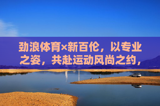 劲浪体育×新百伦，以专业之姿，共赴运动风尚之约，劲浪体育×新百伦，专业联袂共赴运动风尚之约