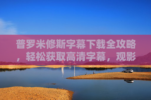 普罗米修斯字幕下载全攻略，轻松获取高清字幕，观影无障碍，普罗米修斯字幕下载全攻略，轻松获取高清字幕，观影无障碍