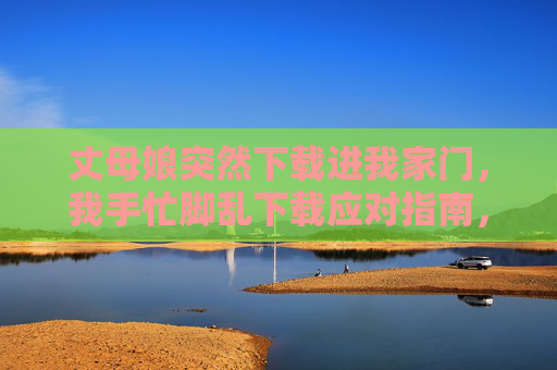 丈母娘突然下载进我家门，我手忙脚乱下载应对指南，丈母娘突然杀到，我手忙脚乱下载应对指南