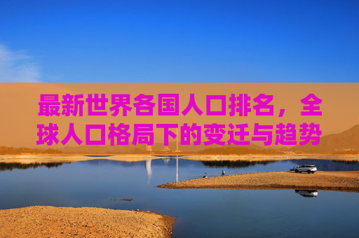 最新世界各国人口排名，全球人口格局下的变迁与趋势，最新全球人口排名，格局变迁与趋势