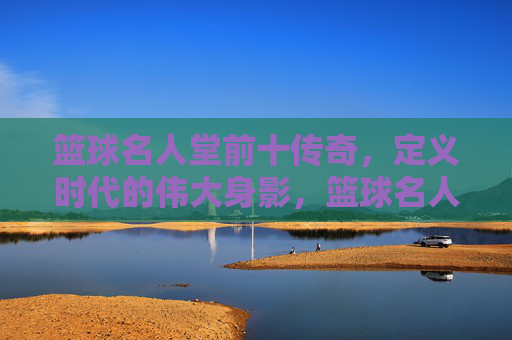 篮球名人堂前十传奇，定义时代的伟大身影，篮球名人堂前十传奇，定义时代的伟大身影