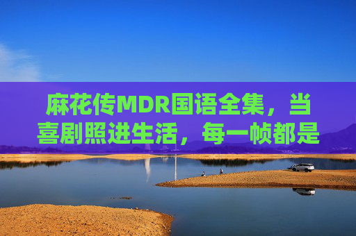 麻花传MDR国语全集，当喜剧照进生活，每一帧都是人间烟火气，麻花传MDR，喜剧照进生活，帧帧皆是人间烟火
