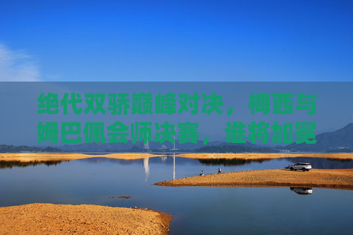 绝代双骄巅峰对决，梅西与姆巴佩会师决赛，谁将加冕球王？绝代双骄巅峰对决！梅西姆巴佩会师决赛，球王悬念待决