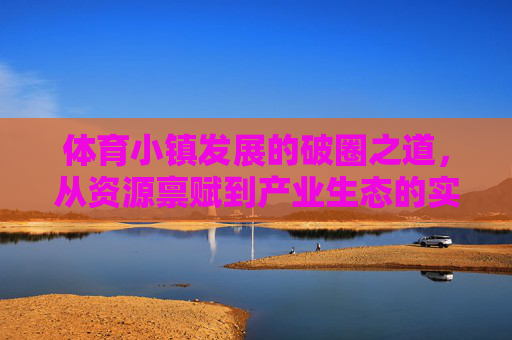 体育小镇发展的破圈之道，从资源禀赋到产业生态的实践与启示，体育小镇破圈，从资源禀赋到产业生态的实践启示
