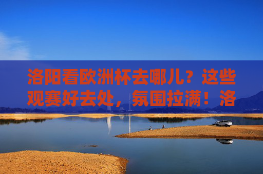 洛阳看欧洲杯去哪儿？这些观赛好去处，氛围拉满！洛阳欧洲杯观赛好去处，氛围直接拉满！