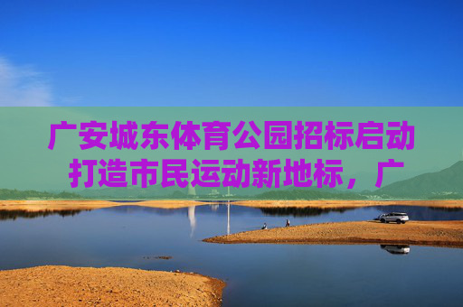 广安城东体育公园招标启动 打造市民运动新地标，广安城东体育公园招标启动 打造市民运动新地标