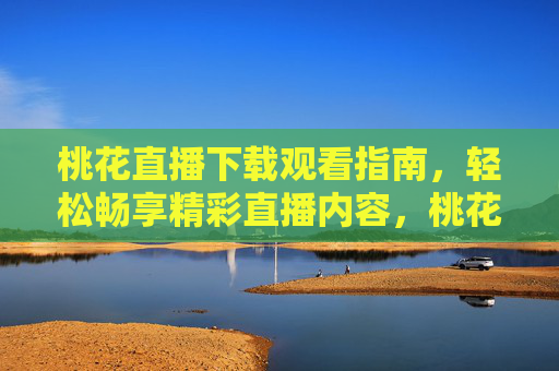 桃花直播下载观看指南，轻松畅享精彩直播内容，桃花直播下载观看指南，轻松畅享精彩直播