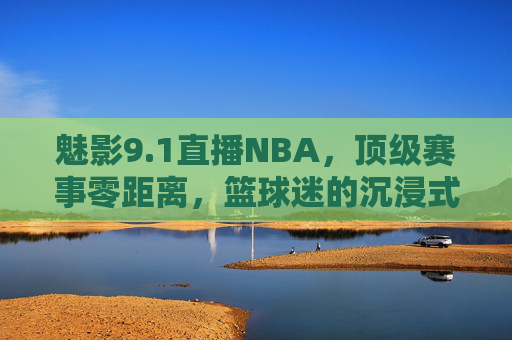 魅影9.1直播NBA，顶级赛事零距离，篮球迷的沉浸式狂欢盛宴，魅影9.1直播NBA，顶级赛事零距离，沉浸式狂欢盛宴