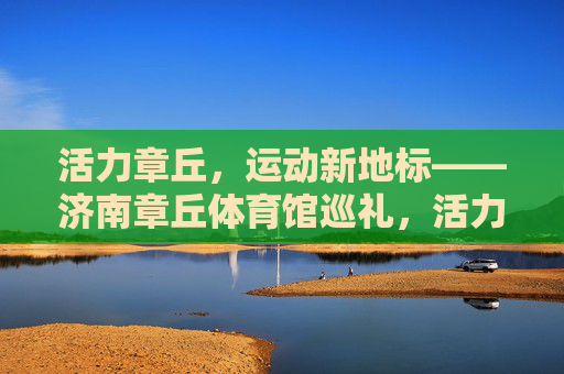 活力章丘，运动新地标——济南章丘体育馆巡礼，活力章丘运动新地标——济南章丘体育馆巡礼