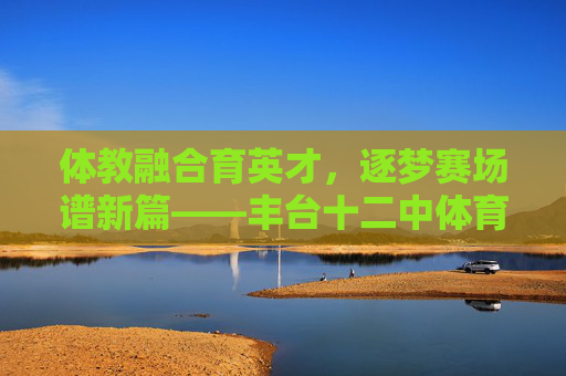 体教融合育英才，逐梦赛场谱新篇——丰台十二中体育分校纪实