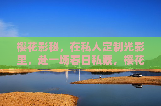 樱花影秘，在私人定制光影里，赴一场春日私藏，樱花影秘，春日定制光影私藏
