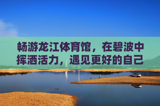 畅游龙江体育馆，在碧波中挥洒活力，遇见更好的自己，畅游龙江体育馆，碧波挥洒活力，遇见更好的自己