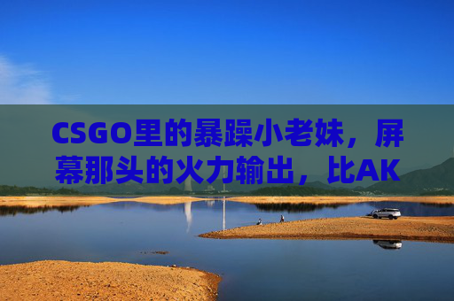 CSGO里的暴躁小老妹，屏幕那头的火力输出，比AK还刚！CSGO暴躁小老妹，火力输出比AK刚