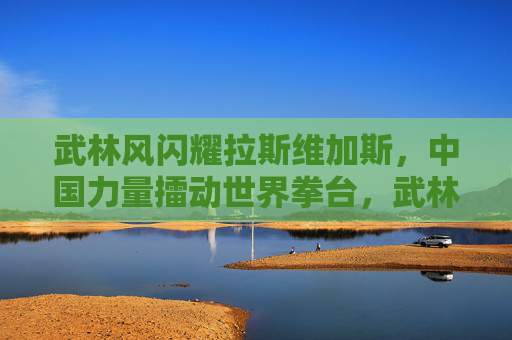 武林风闪耀拉斯维加斯，中国力量擂动世界拳台，武林风闪耀拉斯维加斯，中国力量擂动世界拳台