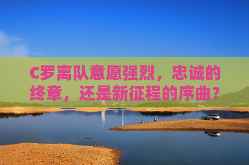 C罗离队意愿强烈，忠诚的终章，还是新征程的序曲？C罗离队，忠诚终章还是新征程序曲？