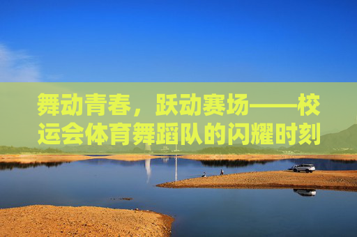 舞动青春，跃动赛场——校运会体育舞蹈队的闪耀时刻，舞动青春跃赛场，体育舞蹈队闪耀校运