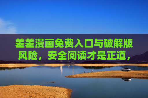 差差漫画免费入口与破解版风险，安全阅读才是正道，差差漫画免费入口与破解版风险，安全阅读才是正道