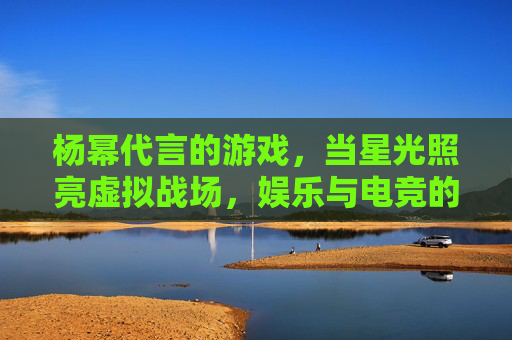 杨幂代言的游戏，当星光照亮虚拟战场，娱乐与电竞的双向奔赴，杨幂星光点亮虚拟战场，娱乐与电竞的双向奔赴