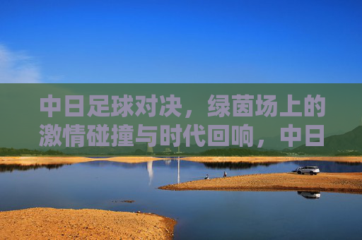 中日足球对决，绿茵场上的激情碰撞与时代回响，中日足球对决，绿茵激情碰撞与时代回响