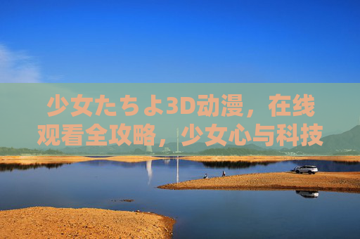 少女たちよ3D动漫，在线观看全攻略，少女心与科技感的完美融合，少女たちよ3D动漫在线观看全攻略，少女心与科技感的完美融合