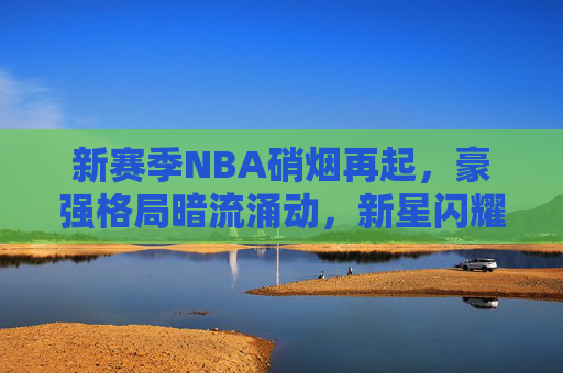 新赛季NBA硝烟再起，豪强格局暗流涌动，新星闪耀引领未来