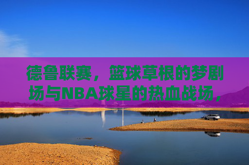 德鲁联赛，篮球草根的梦剧场与NBA球星的热血战场，德鲁联赛，草根梦剧场与NBA球星热血战场