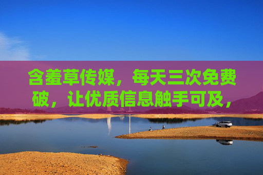 含羞草传媒，每天三次免费破，让优质信息触手可及，含羞草传媒，每天三次免费破，优质信息触手可及