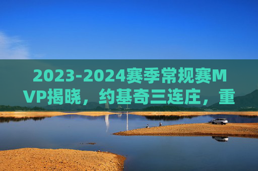 2023-2024赛季常规赛MVP揭晓，约基奇三连庄，重新定义中皇价值，约基奇三连庄MVP，重新定义中皇价值